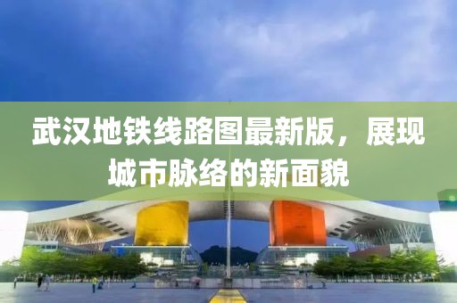 武漢地鐵線路圖最新版，展現(xiàn)城市脈絡(luò)的新面貌