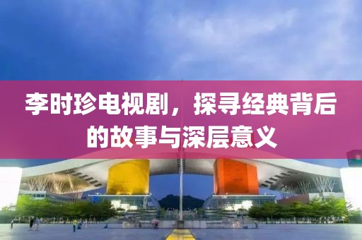 李時(shí)珍電視劇，探尋經(jīng)典背后的故事與深層意義