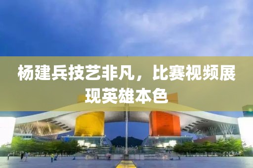 楊建兵技藝非凡，比賽視頻展現(xiàn)英雄本色