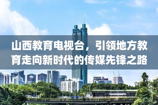 山西教育電視臺(tái)，引領(lǐng)地方教育走向新時(shí)代的傳媒先鋒之路