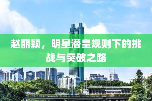 趙麗穎，明星潛皇規(guī)則下的挑戰(zhàn)與突破之路