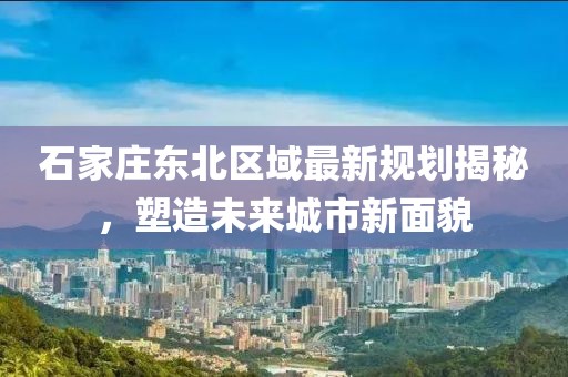 石家莊東北區(qū)域最新規(guī)劃揭秘，塑造未來城市新面貌