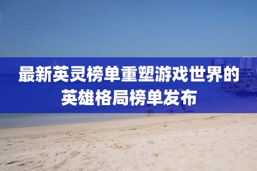 最新英靈榜單重塑游戲世界的英雄格局榜單發(fā)布