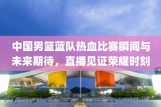 中國(guó)男籃藍(lán)隊(duì)熱血比賽瞬間與未來(lái)期待，直播見(jiàn)證榮耀時(shí)刻