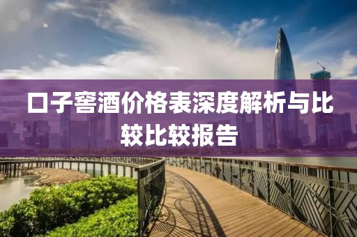 口子窖酒價(jià)格表深度解析與比較比較報(bào)告