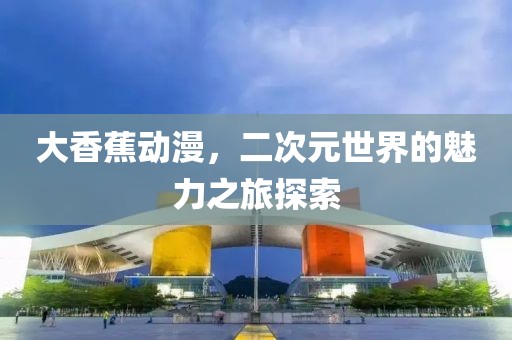 大香蕉動(dòng)漫，二次元世界的魅力之旅探索
