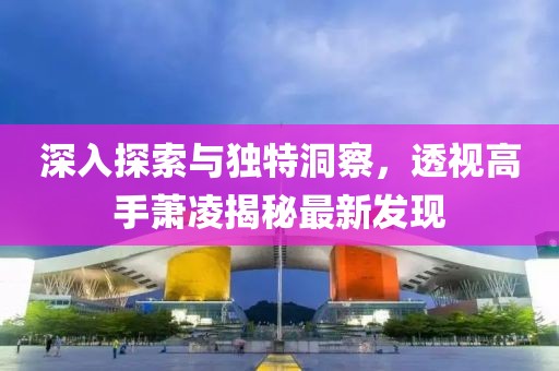 深入探索與獨(dú)特洞察，透視高手蕭凌揭秘最新發(fā)現(xiàn)