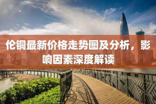 倫銅最新價格走勢圖及分析，影響因素深度解讀