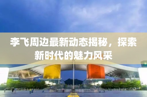 李飛周邊最新動態(tài)揭秘，探索新時代的魅力風(fēng)采