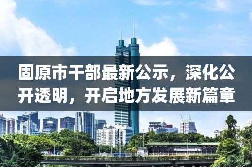 固原市干部最新公示，深化公開(kāi)透明，開(kāi)啟地方發(fā)展新篇章