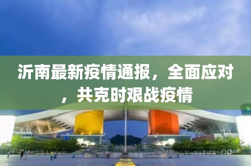 沂南最新疫情通報，全面應(yīng)對，共克時艱戰(zhàn)疫情