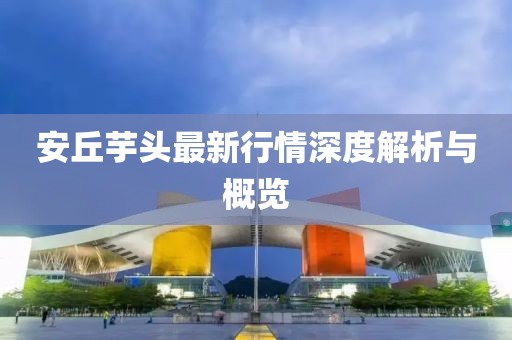 安丘芋頭最新行情深度解析與概覽