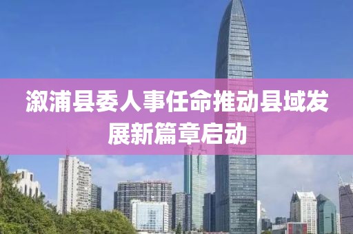 溆浦縣委人事任命推動縣域發(fā)展新篇章啟動