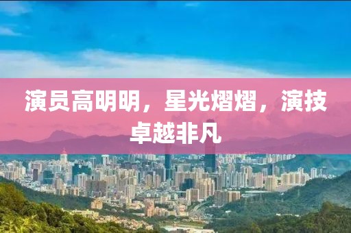 演員高明明，星光熠熠，演技卓越非凡