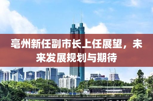 亳州新任副市長上任展望，未來發(fā)展規(guī)劃與期待
