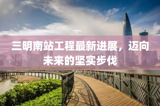 三明南站工程最新進(jìn)展，邁向未來(lái)的堅(jiān)實(shí)步伐