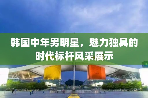 韓國(guó)中年男明星，魅力獨(dú)具的時(shí)代標(biāo)桿風(fēng)采展示