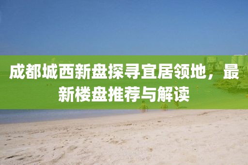 成都城西新盤探尋宜居領(lǐng)地，最新樓盤推薦與解讀