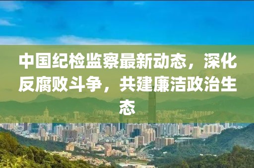 中國紀檢監(jiān)察最新動態(tài)，深化反腐敗斗爭，共建廉潔政治生態(tài)