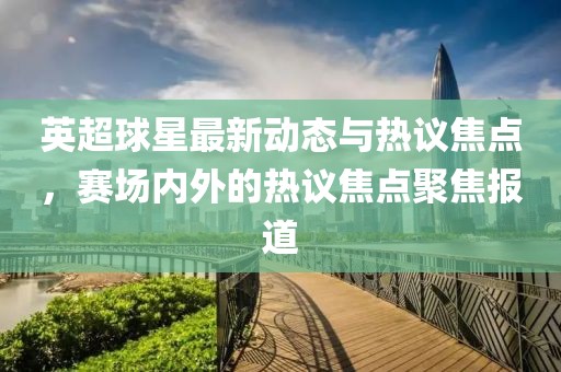 英超球星最新動態(tài)與熱議焦點，賽場內(nèi)外的熱議焦點聚焦報道