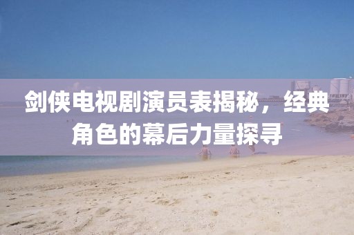 劍俠電視劇演員表揭秘，經(jīng)典角色的幕后力量探尋