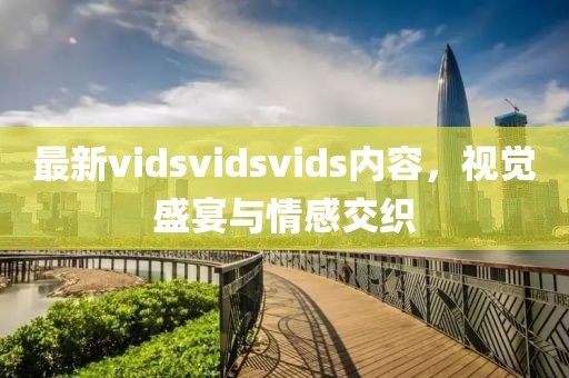 最新vidsvidsvids內(nèi)容，視覺盛宴與情感交織