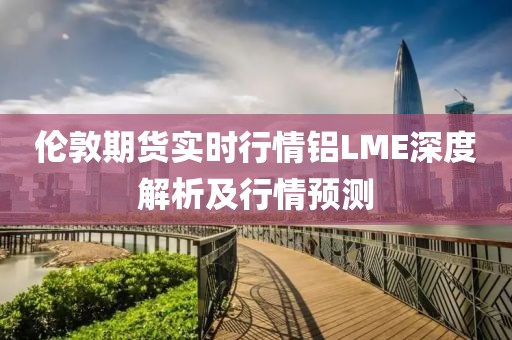 倫敦期貨實(shí)時(shí)行情鋁LME深度解析及行情預(yù)測