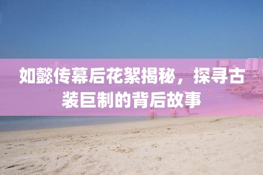 如懿傳幕后花絮揭秘，探尋古裝巨制的背后故事