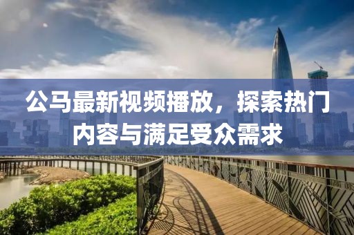 公馬最新視頻播放，探索熱門內(nèi)容與滿足受眾需求