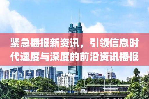 緊急播報新資訊，引領(lǐng)信息時代速度與深度的前沿資訊播報