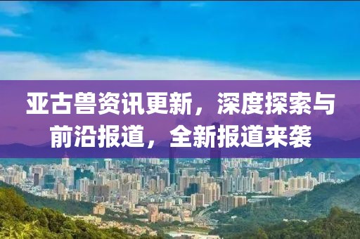 亞古獸資訊更新，深度探索與前沿報(bào)道，全新報(bào)道來襲