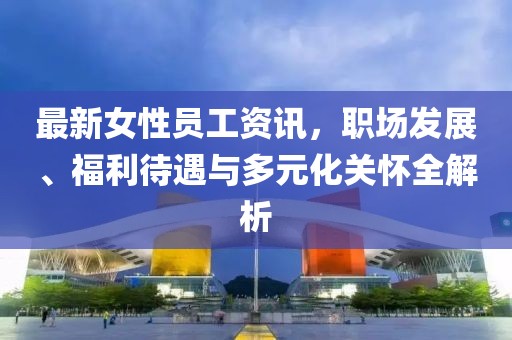 最新女性員工資訊，職場發(fā)展、福利待遇與多元化關(guān)懷全解析