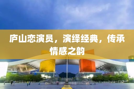 廬山戀演員，演繹經(jīng)典，傳承情感之韻
