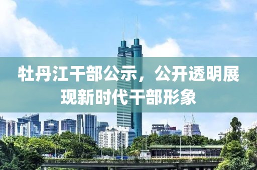 牡丹江干部公示，公開(kāi)透明展現(xiàn)新時(shí)代干部形象