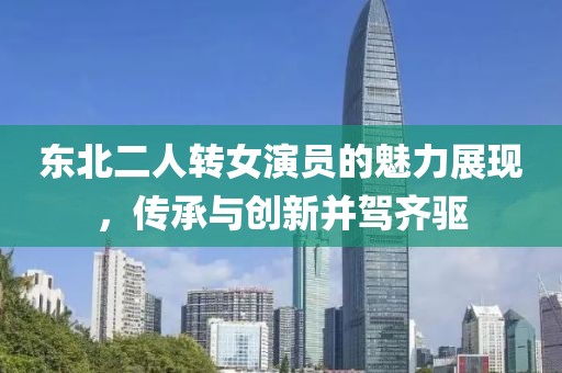 東北二人轉(zhuǎn)女演員的魅力展現(xiàn)，傳承與創(chuàng)新并駕齊驅(qū)