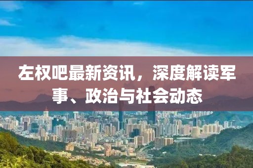 左權(quán)吧最新資訊，深度解讀軍事、政治與社會動態(tài)