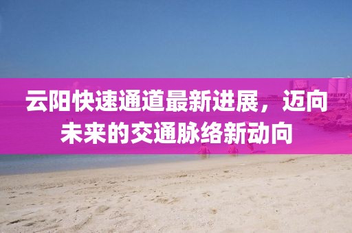 云陽快速通道最新進展，邁向未來的交通脈絡(luò)新動向