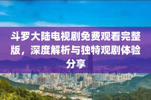 斗羅大陸電視劇免費觀看完整版，深度解析與獨特觀劇體驗分享