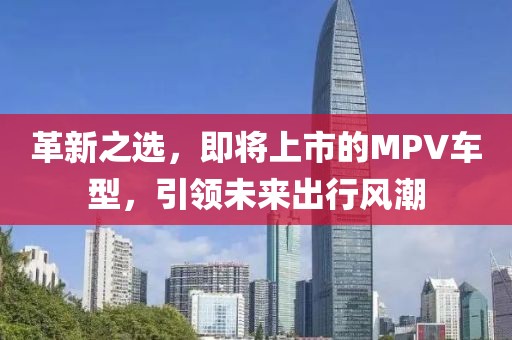 革新之選，即將上市的MPV車(chē)型，引領(lǐng)未來(lái)出行風(fēng)潮