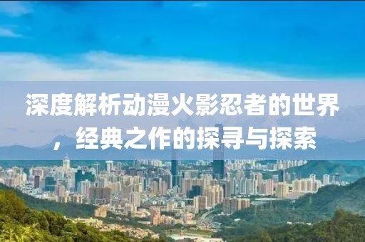 深度解析動漫火影忍者的世界，經(jīng)典之作的探尋與探索
