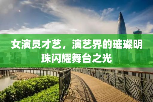 女演員才藝，演藝界的璀璨明珠閃耀舞臺之光