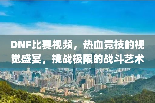 DNF比賽視頻，熱血競技的視覺盛宴，挑戰(zhàn)極限的戰(zhàn)斗藝術(shù)