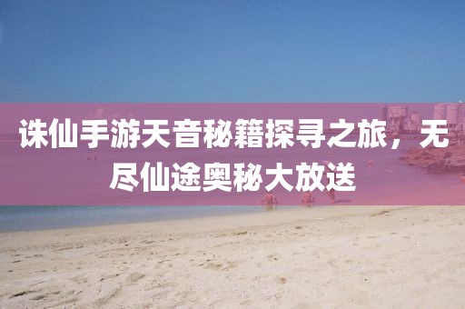 誅仙手游天音秘籍探尋之旅，無盡仙途奧秘大放送