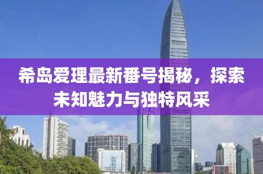 希島愛理最新番號(hào)揭秘，探索未知魅力與獨(dú)特風(fēng)采