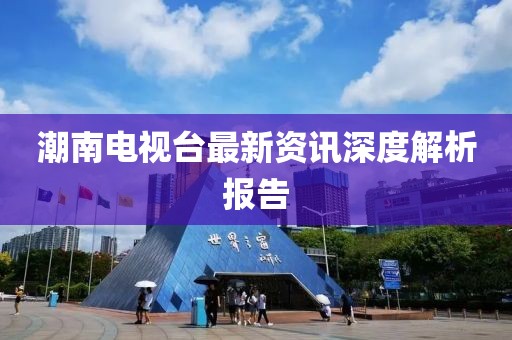 潮南電視臺最新資訊深度解析報告