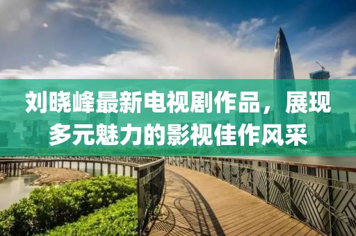 劉曉峰最新電視劇作品，展現(xiàn)多元魅力的影視佳作風(fēng)采