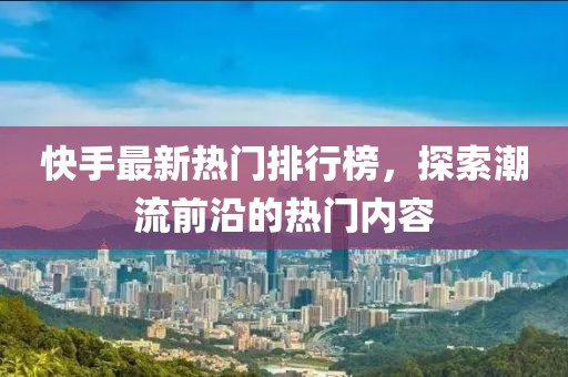 快手最新熱門排行榜，探索潮流前沿的熱門內(nèi)容