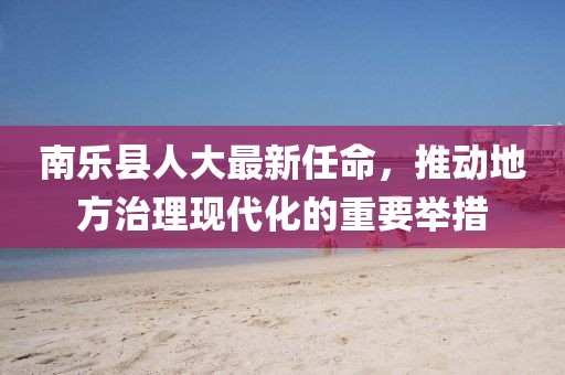南樂縣人大最新任命，推動地方治理現(xiàn)代化的重要舉措