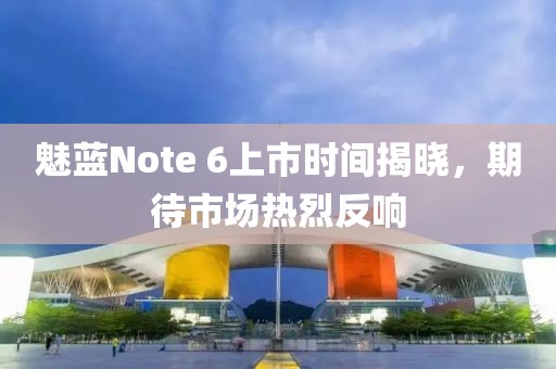 魅藍(lán)Note 6上市時間揭曉，期待市場熱烈反響