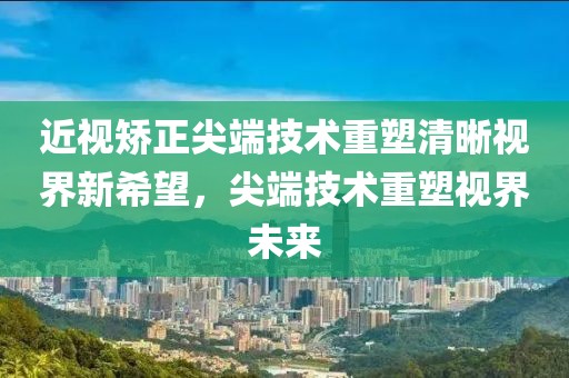 近視矯正尖端技術(shù)重塑清晰視界新希望，尖端技術(shù)重塑視界未來